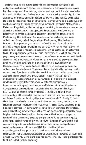 - Define and explain the differences between intrinsic and extrinsic motivation? Extrinsic Motivation: Behaviors displayed for the purpose of achieving some end and not for its own sake Intrinsic Motivation: Behaviors demonstrated voluntarily, in the absence of constraints imposed by others and for its own sake - Be able to describe the motivational continuum and each type of motivation on it. From external to internal Extrinsic Motivation - External Regulation: Performing an activity to receive a reward or avoid a punishment - Introjected Regulation: Performing a behavior to avoid guilt and anxiety - Identified Regulation: Performing the behavior to achieve some valued, extrinsic outcome - Integrated Regulation: Performing the behavior because it is part of your sense of self Intrinsic Motivation - Intrinsic Regulation: Performing an activity for its own sake, To gain knowledge or learn, To accomplish something, master the task, To experience pleasure, fun, excitement - What are the 3 psychological needs and how to the influence more intrinsic/self-determined motivation? Autonomy: The need to perceive that one has choice and are in control of one's own behavior Competence: The need to feel effective at achieving desired outcomes Relatedness: The need to authentically connect with others and feel involved in the social context. - What are the 2 aspects from Cognitive Evaluation Theory that affect an individual's interpretation of a reward? 1. Controlling aspect: undermines self-determination & affects autonomy 2. Informational Aspect: enhances self-determination & affects competence perceptions - Explain the findings of the Ryan (1977, 1980) scholarship studies? 1. Study 1 found that scholarship athletes did not perform as well as non-scholarship athletes (more controlling than informational) 2. Study 2 found that less scholarships were available for females, but it gave them more confidence (informational) - This study showed that Football players on scholarship have lower Intrinsic Motivation, while wrestling and female athletes on scholarship actually have higher Intrinsic Motivation. Rationale is that scholarships in football are common, so players perceive it as controlling; by contrast, scholarship is given to fewer people in wrestling and women's sports so scholarship is perceived as competence relative to peers. - How can SDT be used to inform coaching/teaching practice to enhance self-determined motivation for athletes/exercisers? Use small rewards as symbols of achievement, Give participants some choice, Help participants feel included (team bonding)