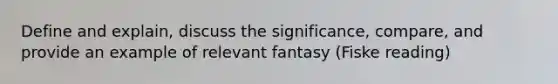 Define and explain, discuss the significance, compare, and provide an example of relevant fantasy (Fiske reading)