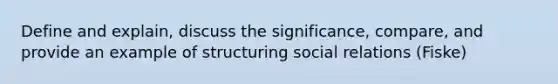 Define and explain, discuss the significance, compare, and provide an example of structuring social relations (Fiske)