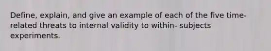 Define, explain, and give an example of each of the five time‐related threats to internal validity to within‐ subjects experiments.