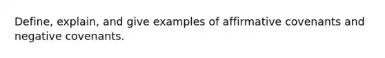 Define, explain, and give examples of affirmative covenants and negative covenants.