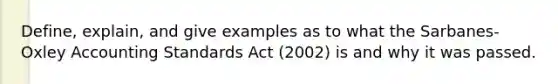 Define, explain, and give examples as to what the Sarbanes-Oxley Accounting Standards Act (2002) is and why it was passed.