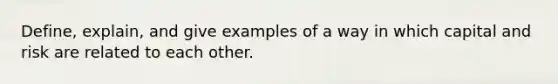 Define, explain, and give examples of a way in which capital and risk are related to each other.