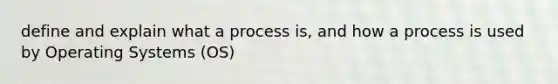 define and explain what a process is, and how a process is used by Operating Systems (OS)