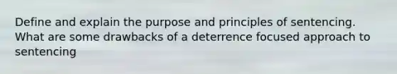 Define and explain the purpose and principles of sentencing. What are some drawbacks of a deterrence focused approach to sentencing