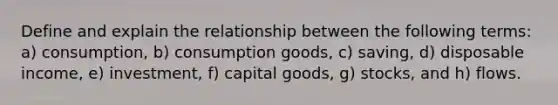 Define and explain the relationship between the following terms: a) consumption, b) consumption goods, c) saving, d) disposable income, e) investment, f) capital goods, g) stocks, and h) flows.