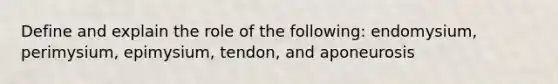 Define and explain the role of the following: endomysium, perimysium, epimysium, tendon, and aponeurosis