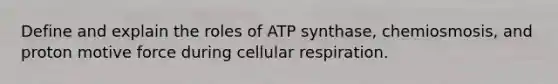 Define and explain the roles of ATP synthase, chemiosmosis, and proton motive force during cellular respiration.