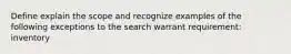 Define explain the scope and recognize examples of the following exceptions to the search warrant requirement: inventory