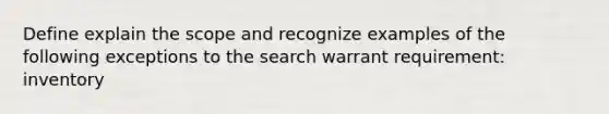 Define explain the scope and recognize examples of the following exceptions to the search warrant requirement: inventory