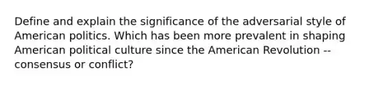 Define and explain the significance of the adversarial style of American politics. Which has been more prevalent in shaping American political culture since the American Revolution --consensus or conflict?