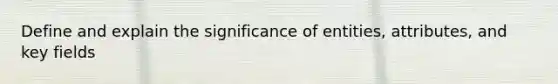 Define and explain the significance of entities, attributes, and key fields