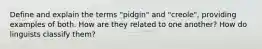 Define and explain the terms "pidgin" and "creole", providing examples of both. How are they related to one another? How do linguists classify them?