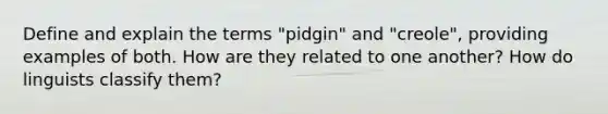 Define and explain the terms "pidgin" and "creole", providing examples of both. How are they related to one another? How do linguists classify them?