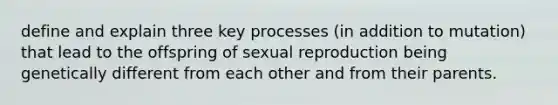 define and explain three key processes (in addition to mutation) that lead to the offspring of sexual reproduction being genetically different from each other and from their parents.