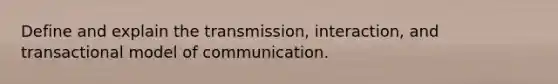 Define and explain the transmission, interaction, and transactional model of communication.