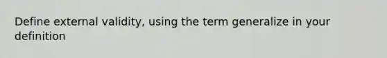 Define external validity, using the term generalize in your definition