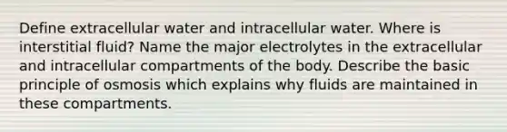 Define extracellular water and intracellular water. Where is interstitial fluid? Name the major electrolytes in the extracellular and intracellular compartments of the body. Describe the basic principle of osmosis which explains why fluids are maintained in these compartments.