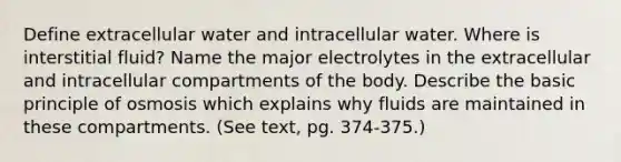 Define extracellular water and intracellular water. Where is interstitial fluid? Name the major electrolytes in the extracellular and intracellular compartments of the body. Describe the basic principle of osmosis which explains why fluids are maintained in these compartments. (See text, pg. 374-375.)