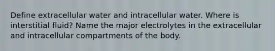 Define extracellular water and intracellular water. Where is interstitial fluid? Name the major electrolytes in the extracellular and intracellular compartments of the body.