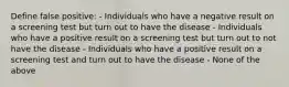 Define false positive: - Individuals who have a negative result on a screening test but turn out to have the disease - Individuals who have a positive result on a screening test but turn out to not have the disease - Individuals who have a positive result on a screening test and turn out to have the disease - None of the above