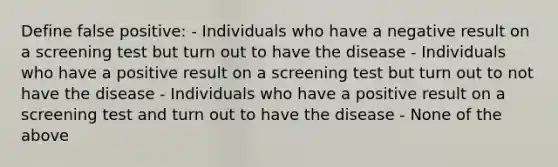 Define false positive: - Individuals who have a negative result on a screening test but turn out to have the disease - Individuals who have a positive result on a screening test but turn out to not have the disease - Individuals who have a positive result on a screening test and turn out to have the disease - None of the above