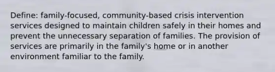 Define: family-focused, community-based crisis intervention services designed to maintain children safely in their homes and prevent the unnecessary separation of families. The provision of services are primarily in the family's home or in another environment familiar to the family.