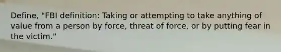 Define, "FBI definition: Taking or attempting to take anything of value from a person by force, threat of force, or by putting fear in the victim."