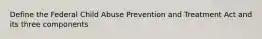 Define the Federal Child Abuse Prevention and Treatment Act and its three components