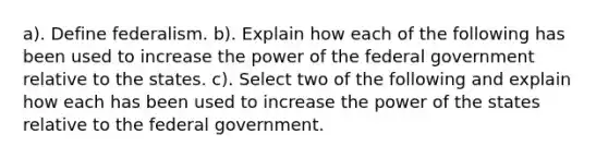 a). Define federalism. b). Explain how each of the following has been used to increase the power of the federal government relative to the states. c). Select two of the following and explain how each has been used to increase the power of the states relative to the federal government.