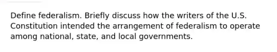 Define federalism. Briefly discuss how the writers of the U.S. Constitution intended the arrangement of federalism to operate among national, state, and local governments.