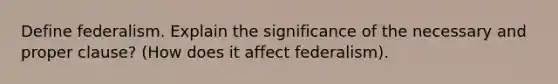 Define federalism. Explain the significance of the necessary and proper clause? (How does it affect federalism).