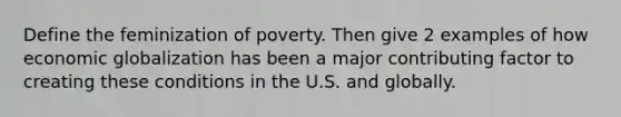 Define the feminization of poverty. Then give 2 examples of how economic globalization has been a major contributing factor to creating these conditions in the U.S. and globally.