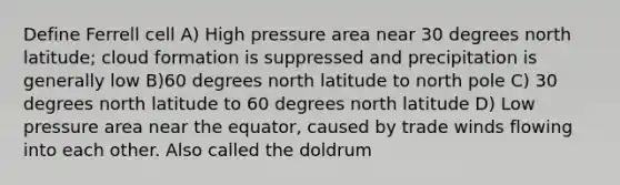 Define Ferrell cell A) High pressure area near 30 degrees north latitude; cloud formation is suppressed and precipitation is generally low B)60 degrees north latitude to north pole C) 30 degrees north latitude to 60 degrees north latitude D) Low pressure area near the equator, caused by trade winds flowing into each other. Also called the doldrum