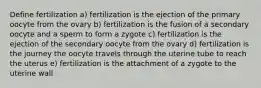 Define fertilization a) fertilization is the ejection of the primary oocyte from the ovary b) fertilization is the fusion of a secondary oocyte and a sperm to form a zygote c) fertilization is the ejection of the secondary oocyte from the ovary d) fertilization is the journey the oocyte travels through the uterine tube to reach the uterus e) fertilization is the attachment of a zygote to the uterine wall