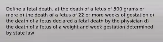 Define a fetal death. a) the death of a fetus of 500 grams or more b) the death of a fetus of 22 or more weeks of gestation c) the death of a fetus declared a fetal death by the physician d) the death of a fetus of a weight and week gestation determined by state law