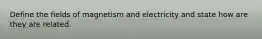 Define the fields of magnetism and electricity and state how are they are related.