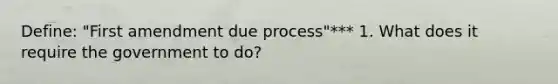 Define: "First amendment due process"*** 1. What does it require the government to do?