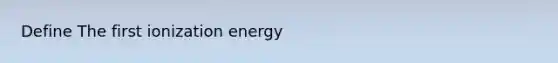 Define The first ionization energy