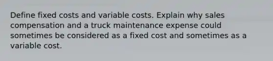 Define fixed costs and variable costs. Explain why sales compensation and a truck maintenance expense could sometimes be considered as a fixed cost and sometimes as a variable cost.