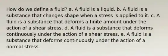 How do we define a fluid? a. A fluid is a liquid. b. A fluid is a substance that changes shape when a stress is applied to it. c. A fluid is a substance that deforms a finite amount under the action of a shear stress. d. A fluid is a substance that deforms continuously under the action of a shear stress. e. A fluid is a substance that deforms continuously under the action of a normal stress.