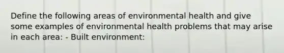 Define the following areas of environmental health and give some examples of environmental health problems that may arise in each area: - Built environment: