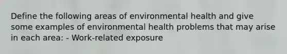 Define the following areas of environmental health and give some examples of environmental health problems that may arise in each area: - Work-related exposure