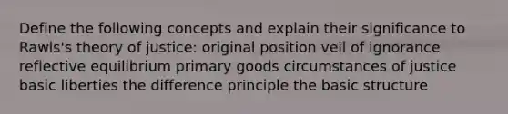 Define the following concepts and explain their significance to Rawls's theory of justice: original position veil of ignorance reflective equilibrium primary goods circumstances of justice basic liberties the difference principle the basic structure