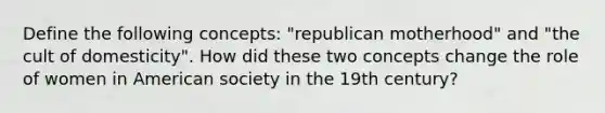 Define the following concepts: "republican motherhood" and "the cult of domesticity". How did these two concepts change the role of women in American society in the 19th century?