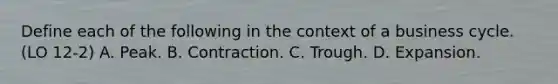 Define each of the following in the context of a business cycle. (LO 12-2) A. Peak. B. Contraction. C. Trough. D. Expansion.