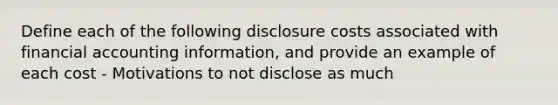 Define each of the following disclosure costs associated with financial accounting information, and provide an example of each cost - Motivations to not disclose as much