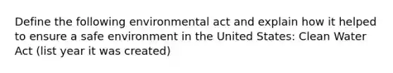 Define the following environmental act and explain how it helped to ensure a safe environment in the United States: Clean Water Act (list year it was created)