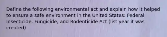 Define the following environmental act and explain how it helped to ensure a safe environment in the United States: Federal Insecticide, Fungicide, and Rodenticide Act (list year it was created)