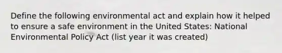 Define the following environmental act and explain how it helped to ensure a safe environment in the United States: National Environmental Policy Act (list year it was created)